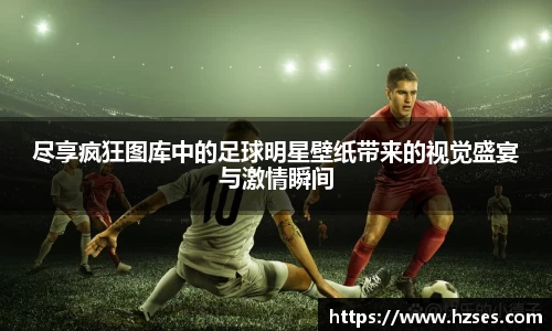 尽享疯狂图库中的足球明星壁纸带来的视觉盛宴与激情瞬间